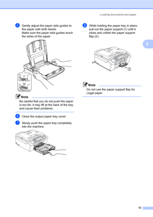 Page 23
Loading documents and paper13
2
eGently adjust the paper side guides to 
the paper with both hands.
Make sure the paper side guides touch 
the sides of the paper.
 
Note
Be careful that you do not push the paper 
in too far; it may lift at the back of the tray 
and cause feed problems.
 
fClose the output paper tray cover.
gSlowly push the paper tray completely 
into the machine.
 
hWhile holding the paper tray in place, 
pull out the paper support (1) until it 
clicks and unfold the paper support 
flap...