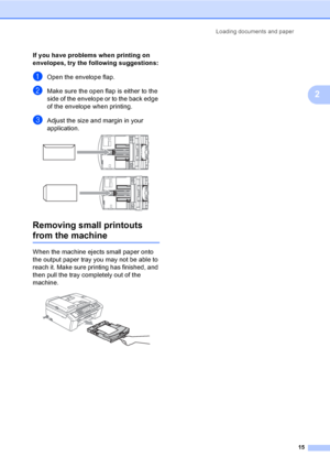Page 25
Loading documents and paper15
2
If you have problems when printing on 
envelopes, try the following suggestions:
2
aOpen the envelope flap.
bMake sure the open flap is either to the 
side of the envelope or to the back edge 
of the envelope when printing.
cAdjust the size and margin in your 
application.
 
 
Removing small printouts 
from the machine2
When the machine ejects small paper onto 
the output paper tray you may not be able to 
reach it. Make sure printing has finished, and 
then pull the tray...