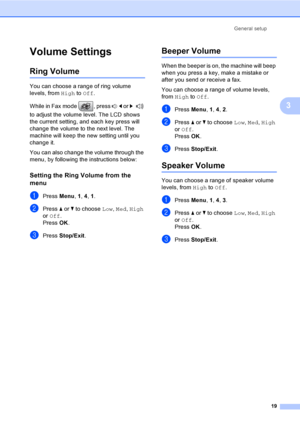 Page 29
General setup19
3
Volume Settings3
Ring Volume3
You can choose a range of ring volume 
levels, from High to Off .
While in Fax mode  , press  d or  c  
to adjust the volume level. The LCD shows 
the current setting,  and each key press will 
change the volume to the next level. The 
machine will keep the new setting until you 
change it.
You can also change the volume through the 
menu, by following the instructions below:
Setting the Ring Volume from the 
menu
3
aPress  Menu, 1, 4 , 1.
bPress  a or  b...