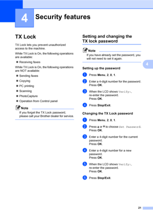 Page 31
21
4
4
TX Lock4
TX Lock lets you prevent unauthorized 
access to the machine.
While TX Lock is On, the following operations 
are available:„ Receiving faxes
While TX Lock is On, the following operations 
are NOT available: „ Sending faxes
„ Copying
„ PC printing 
„ Scanning
„ PhotoCapture
„ Operation from Control panel
Note
If you forget the TX Lock password, 
please call your Brother dealer for service.
 
Setting and changing the 
TX lock password4
Note
If you have already set the password, you 
will...