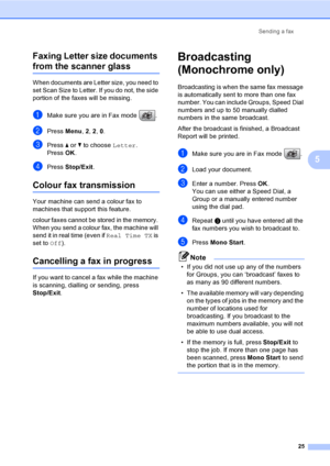 Page 35
Sending a fax25
5
Faxing Letter size documents 
from the scanner glass5
When documents are Letter size, you need to 
set Scan Size to Letter. If you do not, the side 
portion of the faxes will be missing.
aMake sure you are in Fax mode  .
bPress 
Menu, 2, 2 , 0.
cPress  a or  b to choose  Letter.
Press  OK.
dPress  Stop/Exit .
Colour fax transmission5
Your machine can send a colour fax to 
machines that support this feature.
colour faxes cannot be stored in the memory. 
When you send a colour fax, the...