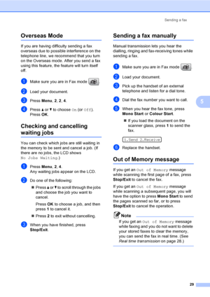 Page 39
Sending a fax29
5
Overseas Mode5
If you are having difficulty sending a fax 
overseas due to possible interference on the 
telephone line, we recommend that you turn 
on the Overseas mode. After you send a fax 
using this feature, the feature will turn itself 
off.
aMake sure you are in Fax mode  .
bLoad your document.
cPress Menu, 2, 2 , 4.
dPress  a or  b to choose  On (or  Off ).
Press  OK.
Checking and cancelling 
waiting jobs5
You can check which jobs are still waiting in 
the memory to be sent and...