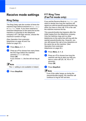 Page 42
Chapter 6
32
Receive mode settings6
Ring Delay6
The Ring Delay sets the number of times the 
machine rings before it answers in  Fax Only 
or  Fax/Tel  mode. If you have external or 
extension telephones on the same line as the 
machine or subscribe to the telephone 
company’s BT Call Sign service, choose the 
maximum number of rings. 
(See  Operation from extension 
telephones on page 40 and  Fax 
Detect on page 33.)
aPress Menu, 2, 1,  1.
bPress  a or  b to choose how many times 
the line rings before...