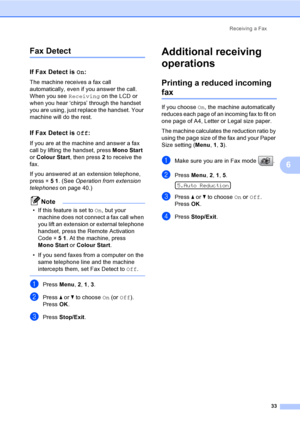 Page 43
Receiving a Fax33
6
Fax Detect6
If Fax Detect is On:6
The machine receives a fax call 
automatically, even if you answer the call. 
When you see  Receiving on the LCD or 
when you hear ‘chirps’ through the handset 
you are using, just replace the handset. Your 
machine will do the rest. 
If Fax Detect is  Off:6
If you are at the machine and answer a fax 
call by lifting the handset, press  Mono Start 
or  Colour Start , then press 2 to receive the 
fax.
If you answered at an extension telephone, 
press...