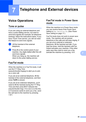 Page 45
35
7
7
Voice Operations7
Tone or pulse7
If you are using an external telephone and 
have a pulse dialling service, but need to 
send tone signals (for example, for telephone 
banking), follow the instructions below. If you 
have Touch Tone service, you will not need 
this feature to send tone signals.
aLift the handset of the external 
telephone.
bPress  # on the control panel of your 
machine. Any digits dialled after this will 
send tone signals.
When you hang up, the machine will 
return to the pulse...