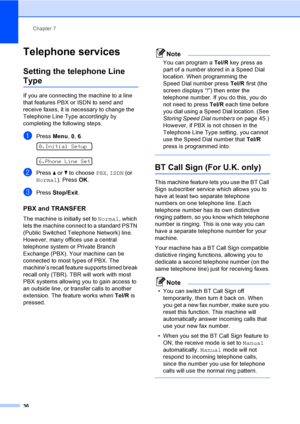 Page 46
Chapter 7
36
Telephone services7
Setting the telephone Line 
Type7
If you are connecting the machine to a line 
that features PBX or ISDN to s end and 
receive faxes, it is necessary to change the 
Telephone Line Type accordingly by 
completing the following steps.
aPress  Menu, 0, 6. 
0.Initial Setup
 
6.Phone Line Set
bPress  a or  b to choose  PBX, ISDN  (or 
Normal ). Press  OK.
cPress  Stop/Exit .
PBX and TRANSFER7
The machine is initially set to  Normal, which 
lets the machine connect to a...