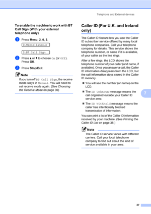 Page 47
Telephone and External devices37
7
To enable the machine to work with BT 
Call Sign (With your external 
telephone only)
7
aPress Menu, 2, 0 , 3. 
0.Miscellaneous
 
3.BT Call Sign
bPress  a or  b to choose  On (or  Off ).
Press  OK.
cPress  Stop/Exit .
Note
If you turn off  BT Call Sign , the receive 
mode stays in  Manual. You will need to 
set receive mode again. (See  Choosing 
the Receive Mode on page 30)
 
Caller ID (For U.K. and Ireland 
only)7
The Caller ID feature lets you use the Caller 
ID...