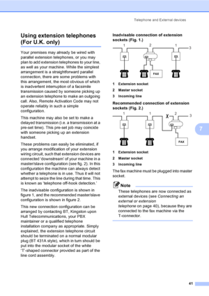 Page 51
Telephone and External devices41
7
Using extension telephones 
(For U.K. only)7
Your premises may already be wired with 
parallel extension telephones, or you may 
plan to add extension telephones to your line, 
as well as your machine. While the simplest 
arrangement is a straightforward parallel 
connection, there are some problems with 
this arrangement, the most obvious of which 
is inadvertent interruption of a facsimile 
transmission caused by someone picking up 
an extension telephone to make an...