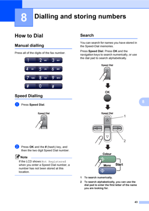 Page 53
43
8
8
How to Dial8
Manual dialling8
Press all of the digits of the fax number.
 
Speed Dialling8
aPress Speed Dial . 
bPress OK and the  # (hash) key, and 
then the two digit Speed Dial number.
Note
If the LCD shows  Not Registered  
when you enter a Speed Dial number, a 
number has not been stored at this 
location.
 
Search8
You can search for names you have stored in 
the Speed-Dial memories. 
Press  Speed Dial . Press OK and the 
navigation keys to search numerically, or use 
the dial pad to search...