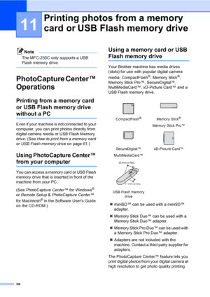 Page 68
58
11
Note
The MFC-235C only supports a USB 
Flash memory drive.
 
PhotoCapture Center™ 
Operations
11
Printing from a memory card 
or USB Flash memory drive 
without a PC11
Even if your machine is not connected to your 
computer, you can print photos directly from 
digital camera media or USB Flash Memory 
drive. (See How to print from a memory card 
or USB Flash memory drive on page 61.)
Using PhotoCapture Center™ 
from your computer11
You can access a memory card or USB Flash 
memory drive that is...