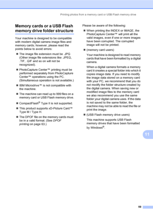 Page 69
Printing photos from a memory card or USB Flash memory drive59
11
Memory cards or a USB Flash 
memory drive folder structure11
Your machine is designed to be compatible 
with modern digital camera image files and 
memory cards; however, please read the 
points below to avoid errors:
„ The image file extension must be .JPG 
(Other image file extensions like .JPEG, 
.TIF, .GIF and so on will not be 
recognized).
„ PhotoCapture Center™ printing must be 
performed separately from PhotoCapture 
Center™...