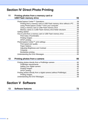Page 8
vi
Section IV Direct Photo Printing
11 Printing photos from a memory card or 
USB Flash memory drive 58
PhotoCapture Center™ Operations.....................................................................58Printing from a memory card or USB Flash memory drive without a PC ....... 58
Using PhotoCapture Center™ from your computer ....................................... 58
Using a memory card or USB Flash memory drive ....................................... 58
Memory cards or a USB Flash memory drive...