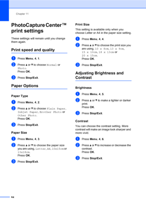 Page 74
Chapter 11
64
PhotoCapture Center™ 
print settings
11
These settings will re main until you change 
them again.
Print speed and quality11
aPress  Menu, 4, 1.
bPress  a or  b to choose  Normal or 
Photo .
Press  OK.
cPress  Stop/Exit .
Paper Options11
Paper Type11
aPress Menu, 4, 2.
bPress  a or  b to choose  Plain Paper , 
Inkjet Paper , Brother Photo  or 
Other Photo .
Press  OK.
cPress  Stop/Exit .
Paper Size11
aPress Menu, 4, 3.
bPress  a or  b to choose the paper size 
you are using,  Letter, A4 ,...