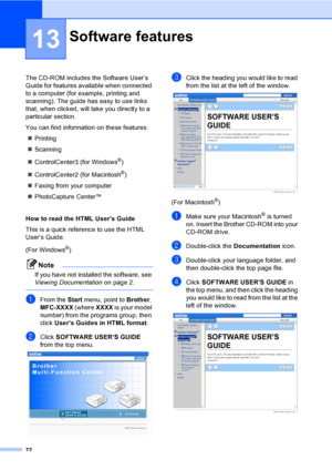 Page 82
72
13
The CD-ROM includes the Software User’s 
Guide for features available when connected 
to a computer (for example, printing and 
scanning). The guide has easy to use links 
that, when clicked, will take you directly to a 
particular section.
You can find information on these features:„ Printing
„ Scanning
„ ControlCenter3 (for Windows
®)
„ ControlCenter2 (for Macintosh
®)
„ Faxing from your computer
„ PhotoCapture Center™ 
How to read the HTML User’s Guide 
This is a quick reference to use the HTML...