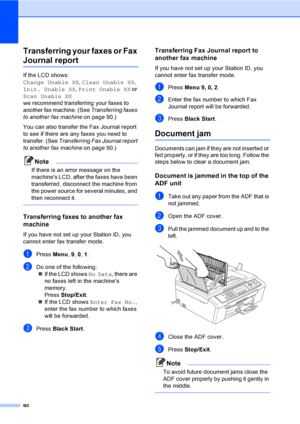 Page 10590
Transferring your faxes or Fax 
Journal reportB
If the LCD shows: 
Change Unable XX, Clean Unable XX, 
Init. Unable XX, Print Unable XX or 
Scan Unable XX 
we recommend transferring your faxes to 
another fax machine. (See Transferring faxes 
to another fax machine on page 90.) 
You can also transfer the Fax Journal report 
to see if there are any faxes you need to 
transfer. (See Transferring Fax Journal report 
to another fax machine on page 90.)
Note
If there is an error message on the 
machines...