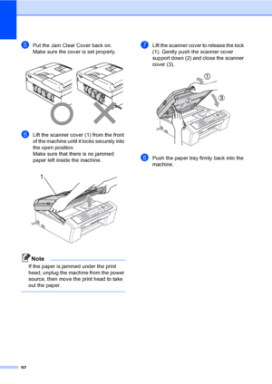 Page 10792
ePut the Jam Clear Cover back on.
Make sure the cover is set properly.
 
fLift the scanner cover (1) from the front 
of the machine until it locks securely into 
the open position.
Make sure that there is no jammed 
paper left inside the machine.
 
Note
If the paper is jammed under the print 
head, unplug the machine from the power 
source, then move the print head to take 
out the paper.
 
gLift the scanner cover to release the lock 
(1). Gently push the scanner cover 
support down (2) and close the...