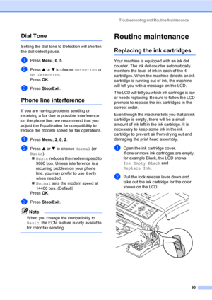 Page 108Troubleshooting and Routine Maintenance
93
Dial Tone B
Setting the dial tone to Detection will shorten 
the dial detect pause.
aPress Menu, 0, 5.
bPress a or b to choose Detection or 
No Detection.
Press OK.
cPress Stop/Exit.
Phone line interferenceB
If you are having problems sending or 
receiving a fax due to possible interference 
on the phone line, we recommend that you 
adjust the Equalization for compatibility to 
reduce the modem speed for fax operations.
aPress Menu, 2, 0, 2.
bPress a or b to...