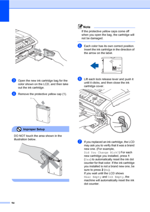 Page 10994
 
cOpen the new ink cartridge bag for the 
color shown on the LCD, and then take 
out the ink cartridge.
dRemove the protective yellow cap (1). 
Improper Setup 
DO NOT touch the area shown in the 
illustration below.
 
 
Note
If the protective yellow caps come off 
when you open the bag, the cartridge will 
not be damaged.
 
eEach color has its own correct position. 
Insert the ink cartridge in the direction of 
the arrow on the label.
 
fLift each lock release lever and push it 
until it clicks, and...