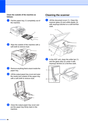 Page 11196
Clean the outside of the machine as 
follows:
B
aPull the paper tray (1) completely out of 
the machine.
 
bWipe the outside of the machine with a 
soft cloth to remove dust.
 
cRemove anything that is stuck inside the 
paper tray.
dLift the output paper tray cover and wipe 
the inside and outside of the paper tray 
with a soft cloth to remove dust.
 
eClose the output paper tray cover and 
put the paper tray firmly back in the 
machine.
Cleaning the scannerB
aLift the document cover (1). Clean the...