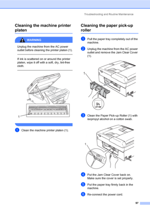 Page 112Troubleshooting and Routine Maintenance
97
Cleaning the machine printer 
platenB
WARNING 
Unplug the machine from the AC power 
outlet before cleaning the printer platen (1).
  
If ink is scattered on or around the printer 
platen, wipe it off with a soft, dry, lint-free 
cloth.
    
 
aClean the machine printer platen (1).
Cleaning the paper pick-up 
rollerB
aPull the paper tray completely out of the 
machine.
bUnplug the machine from the AC power 
outlet and remove the Jam Clear Cover 
(1).
 
cClean...