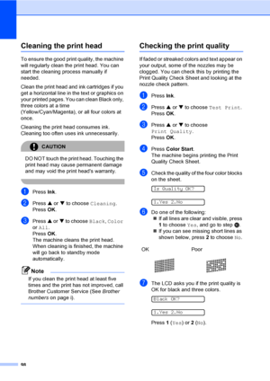 Page 11398
Cleaning the print headB
To ensure the good print quality, the machine 
will regularly clean the print head. You can 
start the cleaning process manually if 
needed.
Clean the print head and ink cartridges if you 
get a horizontal line in the text or graphics on 
your printed pages. You can clean Black only, 
three colors at a time 
(Yellow/Cyan/Magenta), or all four colors at 
once.
Cleaning the print head consumes ink. 
Cleaning too often uses ink unnecessarily.
CAUTION 
DO NOT touch the print head....