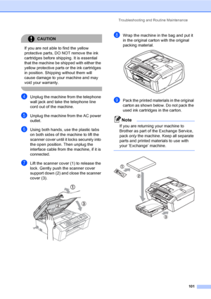 Page 116Troubleshooting and Routine Maintenance
101
CAUTION 
If you are not able to find the yellow 
protective parts, DO NOT remove the ink 
cartridges before shipping. It is essential 
that the machine be shipped with either the 
yellow protective parts or the ink cartridges 
in position. Shipping without them will 
cause damage to your machine and may 
void your warranty.
 
dUnplug the machine from the telephone 
wall jack and take the telephone line 
cord out of the machine.
eUnplug the machine from the AC...