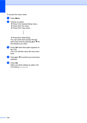 Page 119104
To access the menu mode:
aPress Menu.
bChoose an option.
„Press 1 for General Setup menu.
„Press 2 for Fax menu.
„Press 3 for Copy menu.
 
„Press 0 for Initial Setup.
You can scroll more quickly through 
each menu level by pressing a or b for 
the direction you want.
cPress OK when that option appears on 
the LCD.
The LCD will then show the next menu 
level.
dPress a or b to scroll to your next menu 
selection.
ePress OK.
When you finish setting an option, the 
LCD shows Accepted.
 