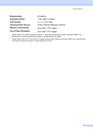 Page 132Specifications
117
1‘Pages’ refers to the ‘Brother Standard Chart No. 1’ (a typical business letter, Standard resolution, MMR code). 
Specifications and printed materials are subject to change without prior notice.
2‘Pages’ refers to the ‘ITU-T Test Chart #1’ (a typical business letter, Standard resolution, MMR code). Specifications 
and printed materials are subject to change without prior notice.
Broadcasting90 stations
Automatic Redial1 time after 5 minutes
Auto Answer0, 1, 2, 3 or 4 rings...