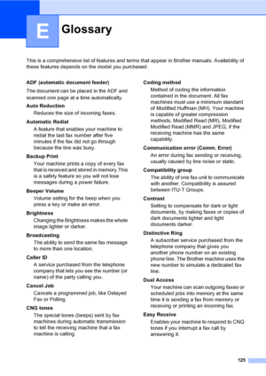 Page 140125
E
This is a comprehensive list of features and terms that appear in Brother manuals. Availability of 
these features depends on the model you purchased.
GlossaryE
ADF (automatic document feeder)
The document can be placed in the ADF and 
scanned one page at a time automatically.
Auto Reduction
Reduces the size of incoming faxes.
Automatic Redial
A feature that enables your machine to 
redial the last fax number after five 
minutes if the fax did not go through 
because the line was busy.
Backup...