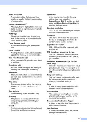 Page 142Glossary
127
Photo resolution
A resolution setting that uses varying 
shades of gray for the best representation 
of photographs.
PhotoCapture Center
®
Allows you to print digital photos from your 
digital camera at high resolution for photo 
quality printing.
PictBridge
Allows you to print photos directly from 
your digital camera at high resolution for 
photo quality printing.
Pulse (Canada only)
A form of rotary dialing on a telephone 
line.
Quick Dial List 
A listing of names and numbers stored in...