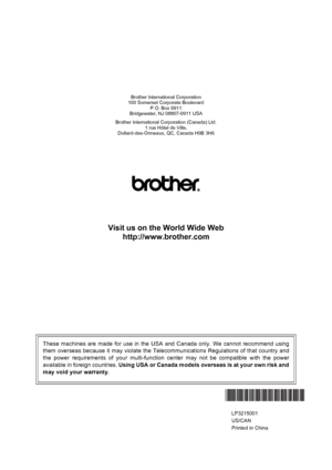 Page 148Brother International Corporation
100 Somerset Corporate Boulevard
P.O. Box 6911
Bridgewater, NJ 08807-0911 USA
Brother International Corporation (Canada) Ltd.
1 rue Hôtel de Ville,
Dollard-des-Ormeaux, QC, Canada H9B 3H6
Visit us on the World Wide Web
http://www.brother.com
These machines are made for use in the USA and Canada only. We cannot recommend using
them overseas because it may violate the Telecommunications Regulations of that country and
the power requirements of your multi-function center...