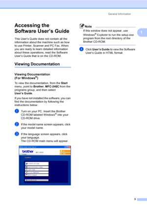 Page 18General Information
3
1
Accessing the 
Software User’s Guide
1
This User’s Guide does not contain all the 
information about the machine such as how 
to use Printer, Scanner and PC Fax. When 
you are ready to learn detailed information 
about these operations, read the Software 
User’s Guide that is on the CD-ROM.
Viewing Documentation1
Viewing Documentation 
(For Windows®)
To view the documentation, from the Start 
menu, point to Brother, MFC-240C from the 
programs group, and then select 
User’s...