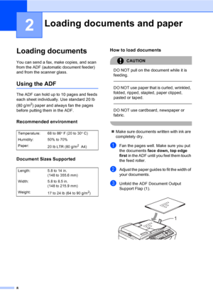 Page 238
2
Loading documents2
You can send a fax, make copies, and scan 
from the ADF (automatic document feeder) 
and from the scanner glass.
Using the ADF2
The ADF can hold up to 10 pages and feeds 
each sheet individually. Use standard 20 lb 
(80 g/m
2) paper and always fan the pages 
before putting them in the ADF.
Recommended environment2
Document Sizes Supported2
How to load documents2
CAUTION 
DO NOT pull on the document while it is 
feeding.
  
DO NOT use paper that is curled, wrinkled, 
folded, ripped,...