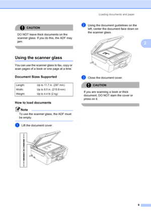 Page 24Loading documents and paper
9
2
CAUTION 
DO NOT leave thick documents on the 
scanner glass. If you do this, the ADF may 
jam.
 
Using the scanner glass2
You can use the scanner glass to fax, copy or 
scan pages of a book or one page at a time.
Document Sizes Supported2
How to load documents2
Note
To use the scanner glass, the ADF must 
be empty.
 
aLift the document cover. 
bUsing the document guidelines on the 
left, center the document face down on 
the scanner glass.
 
cClose the document cover....