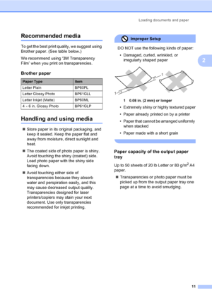 Page 26Loading documents and paper
11
2
Recommended media2
To get the best print quality, we suggest using 
Brother paper. (See table below.)
We recommend using ‘3M Transparency 
Film’ when you print on transparencies.
Handling and using media2
„Store paper in its original packaging, and 
keep it sealed. Keep the paper flat and 
away from moisture, direct sunlight and 
heat.
„The coated side of photo paper is shiny. 
Avoid touching the shiny (coated) side. 
Load photo paper with the shiny side 
facing down....