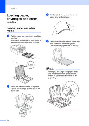 Page 29Chapter 2
14
Loading paper, 
envelopes and other 
media
2
Loading paper and other 
media2
aPull the paper tray completely out of the 
machine.
If the paper support flap is open, close it 
and lift the output paper tray cover (1).
 
 
bPress and slide the paper side guides 
(1) and paper length guide (2) to fit the 
paper size.
 
cFan the stack of paper well to avoid 
paper jams and misfeeds.
 
dGently put the paper into the paper tray 
print side down and top edge first.
Check that the paper is flat in...