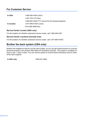 Page 4ii
For Customer Service 
Service Center Locator (USA only)
For the location of a Brother authorized service center, call 1-800-284-4357.
Service Center Locations (Canada only)
For the location of a Brother authorized service center, call 1-877-BROTHER.
Brother fax back system (USA only)
Brother has installed an easy-to-use fax back system, so you can get instant answers to common 
technical questions and product information for all Brother products. This system is available 24 
hours a day, 7 days a...