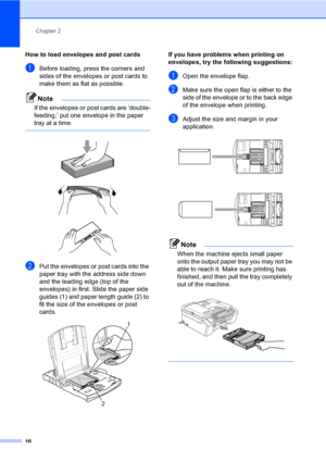 Page 31Chapter 2
16
How to load envelopes and post cards2
aBefore loading, press the corners and 
sides of the envelopes or post cards to 
make them as flat as possible.
Note
If the envelopes or post cards are ‘double-
feeding,’ put one envelope in the paper 
tray at a time.
 
 
 
 
bPut the envelopes or post cards into the 
paper tray with the address side down 
and the leading edge (top of the 
envelopes) in first. Slide the paper side 
guides (1) and paper length guide (2) to 
fit the size of the envelopes...