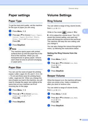 Page 34General setup
19
3
Paper settings3
Paper Type3
To get the best print quality, set the machine 
for the type of paper you are using.
aPress Menu, 1, 2.
bPress a or b to choose Plain Paper, 
Inkjet Paper, Brother Photo, 
Other Photo or Transparency.
Press OK.
cPress Stop/Exit.
Note
The machine ejects paper with printed 
surfaces face up onto the paper tray in the 
front of the machine. When you use 
transparencies or glossy paper, remove 
each sheet at once to prevent smudging 
or paper jams.
 
Paper...