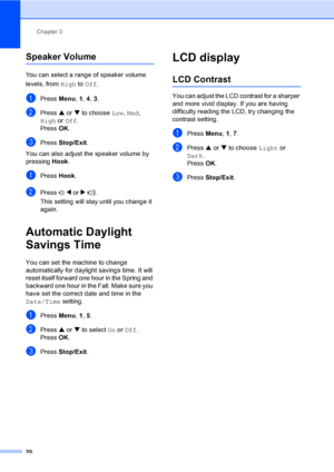 Page 35Chapter 3
20
Speaker Volume3
You can select a range of speaker volume 
levels, from High to Off.
aPress Menu, 1, 4, 3.
bPress a or b to choose Low, Med, 
High or Off.
Press OK.
cPress Stop/Exit.
You can also adjust the speaker volume by 
pressing Hook.
aPress Hook.
bPress d or c.
This setting will stay until you change it 
again.
Automatic Daylight 
Savings Time
3
You can set the machine to change 
automatically for daylight savings time. It will 
reset itself forward one hour in the Spring and 
backward...