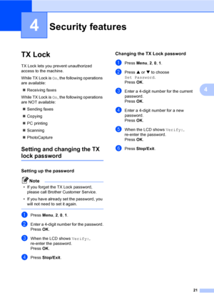 Page 3621
4
4
TX Lock4
TX Lock lets you prevent unauthorized 
access to the machine.
While TX Lock is On, the following operations 
are available:
„Receiving faxes
While TX Lock is On, the following operations 
are NOT available:
„Sending faxes
„Copying
„PC printing 
„Scanning
„PhotoCapture 
Setting and changing the TX 
lock password
Setting up the password4
Note
• If you forget the TX Lock password, 
please call Brother Customer Service.
• If you have already set the password, you 
will not need to set it...