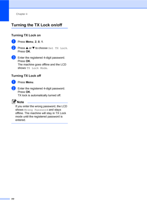 Page 37Chapter 4
22
Turning the TX Lock on/off
Turning TX Lock on4
aPress Menu, 2, 0, 1.
bPress a or b to choose Set TX Lock.
Press OK.
cEnter the registered 4-digit password.
Press OK.
The machine goes offline and the LCD 
shows TX Lock Mode.
Turning TX Lock off4
aPress Menu.
bEnter the registered 4-digit password.
Press OK.
TX lock is automatically turned off.
Note
If you enter the wrong password, the LCD 
shows Wrong Password and stays 
offline. The machine will stay in TX Lock 
mode until the registered...
