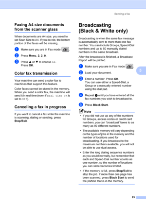Page 40Sending a fax
25
5 Faxing A4 size documents 
from the scanner glass5
When documents are A4 size, you need to 
set Scan Size to A4. If you do not, the bottom 
portion of the faxes will be missing.
aMake sure you are in Fax mode  .
bPress Menu, 2, 2, 0.
cPress a or b to choose A4.
Press OK.
Color fax transmission5
Your machine can send a color fax to 
machines that support this feature.
Color faxes cannot be stored in the memory. 
When you send a color fax, the machine will 
send it in real time (even if...