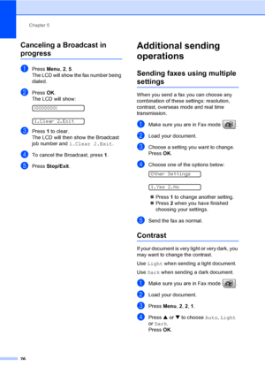 Page 41Chapter 5
26
Canceling a Broadcast in 
progress5
aPress Menu, 2, 5.
The LCD will show the fax number being 
dialed.
bPress OK.
The LCD will show:
 
XXXXXXXX
 
1.Clear 2.Exit
cPress 1 to clear.
The LCD will then show the Broadcast 
job number and 1.Clear 2.Exit.
dTo cancel the Broadcast, press 1.
ePress Stop/Exit.
Additional sending 
operations
5
Sending faxes using multiple 
settings5
When you send a fax you can choose any 
combination of these settings: resolution, 
contrast, overseas mode and real time...