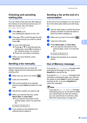 Page 44Sending a fax
29
5 Checking and canceling 
waiting jobs5
You can check which jobs are still waiting in 
the memory to be sent and cancel a job. (If 
there are no jobs, the LCD shows 
No Jobs Waiting.)
aPress Menu, 2, 5.
Any waiting jobs appear on the LCD.
bPress a or b to scroll through the jobs 
and choose the job you want to cancel.
Press OK.
cDo one of the following:
„Press a or b to scroll through the 
waiting jobs, press OK to choose a 
job, and then press 1 to cancel it.
„Press 2 to exit without...