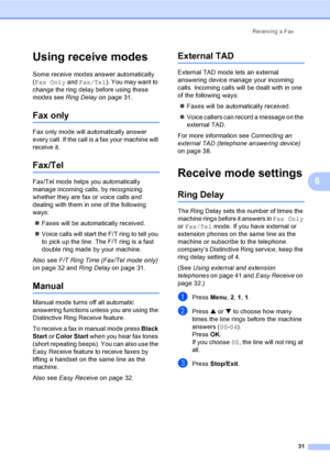 Page 46Receiving a Fax
31
6
Using receive modes6
Some receive modes answer automatically 
(Fax Only and Fax/Tel). You may want to 
change the ring delay before using these 
modes see Ring Delay on page 31.
Fax only6
Fax only mode will automatically answer 
every call. If the call is a fax your machine will 
receive it.
Fax/Tel6
Fax/Tel mode helps you automatically 
manage incoming calls, by recognizing 
whether they are fax or voice calls and 
dealing with them in one of the following 
ways:
„Faxes will be...