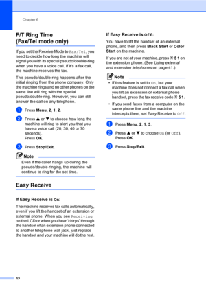 Page 47Chapter 6
32
F/T Ring Time
(Fax/Tel mode only)6
If you set the Receive Mode to Fax/Tel, you 
need to decide how long the machine will 
signal you with its special pseudo/double-ring 
when you have a voice call. If its a fax call, 
the machine receives the fax.
This pseudo/double-ring happens after the 
initial ringing from the phone company. Only 
the machine rings and no other phones on the 
same line will ring with the special 
pseudo/double-ring. However, you can still 
answer the call on any...