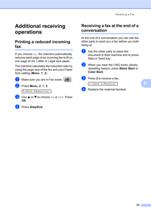 Page 48Receiving a Fax
33
6
Additional receiving 
operations
6
Printing a reduced incoming 
fax6
If you choose On, the machine automatically 
reduces each page of an incoming fax to fit on 
one page of A4, Letter or Legal size paper.
The machine calculates the reduction ratio by 
using the page size of the fax and your Paper 
Size setting (Menu, 1, 3).
aMake sure you are in Fax mode  .
bPress Menu, 2, 1, 5.  
5.Auto Reduction
cUse a or b to choose On or Off. Press 
OK.
dPress Stop/Exit.
Receiving a fax at the...