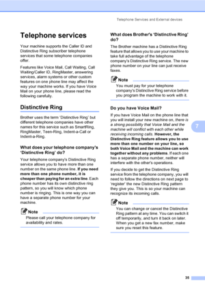 Page 50Telephone Services and External devices
35
7
Telephone services7
Your machine supports the Caller ID and 
Distinctive Ring subscriber telephone 
services that some telephone companies 
offer.
Features like Voice Mail, Call Waiting, Call 
Waiting/Caller ID, RingMaster, answering 
services, alarm systems or other custom 
features on one phone line may affect the 
way your machine works. If you have Voice 
Mail on your phone line, please read the 
following carefully.
Distinctive Ring7
Brother uses the term...