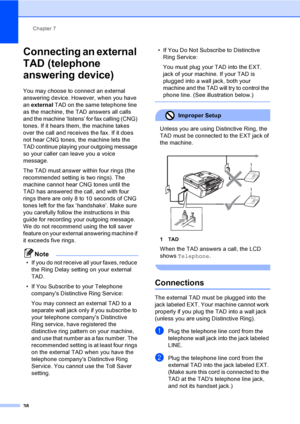 Page 53Chapter 7
38
Connecting an external 
TAD (telephone 
answering device)
7
You may choose to connect an external 
answering device. However, when you have 
an external TAD on the same telephone line 
as the machine, the TAD answers all calls 
and the machine ‘listens’ for fax calling (CNG) 
tones. If it hears them, the machine takes 
over the call and receives the fax. If it does 
not hear CNG tones, the machine lets the 
TAD continue playing your outgoing message 
so your caller can leave you a voice...